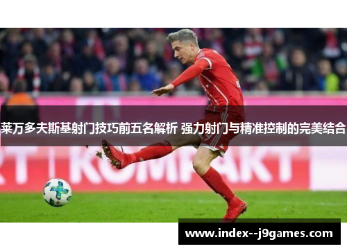 莱万多夫斯基射门技巧前五名解析 强力射门与精准控制的完美结合
