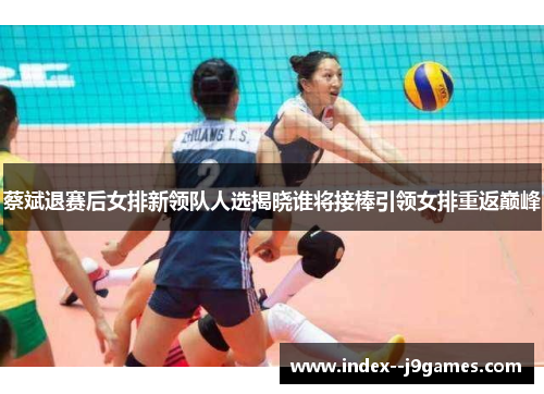 蔡斌退赛后女排新领队人选揭晓谁将接棒引领女排重返巅峰