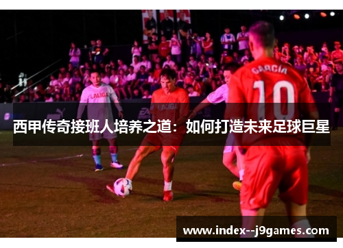 西甲传奇接班人培养之道：如何打造未来足球巨星