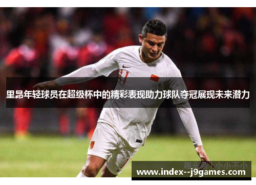 里昂年轻球员在超级杯中的精彩表现助力球队夺冠展现未来潜力