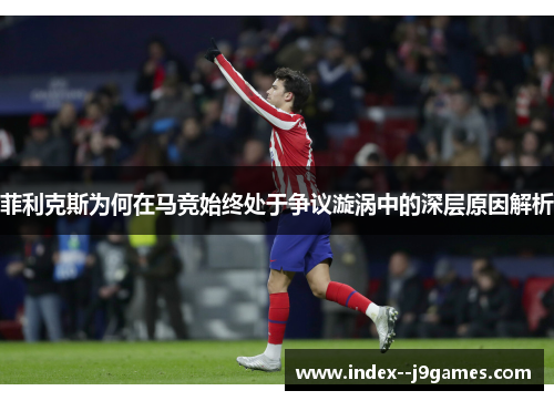 菲利克斯为何在马竞始终处于争议漩涡中的深层原因解析