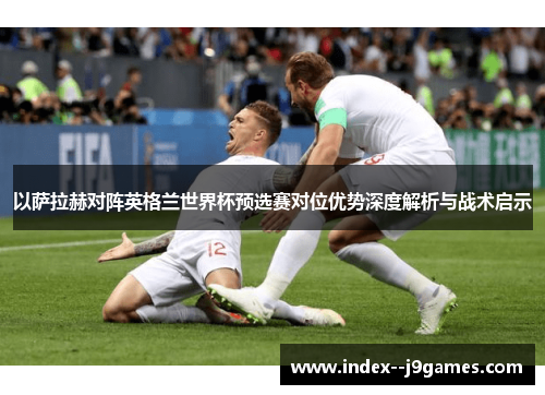 以萨拉赫对阵英格兰世界杯预选赛对位优势深度解析与战术启示