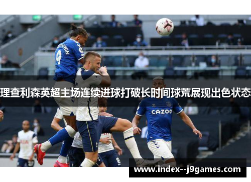 理查利森英超主场连续进球打破长时间球荒展现出色状态 理查利森英超主场连续进球打破长时间球荒展现出色状态
