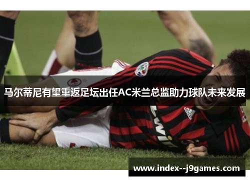 马尔蒂尼有望重返足坛出任AC米兰总监助力球队未来发展