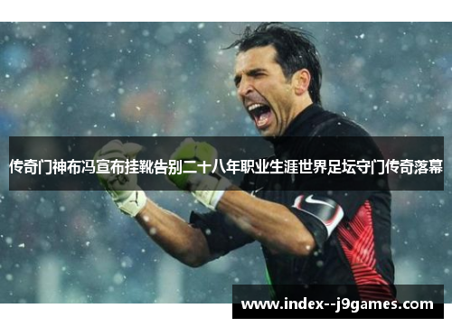 传奇门神布冯宣布挂靴告别二十八年职业生涯世界足坛守门传奇落幕