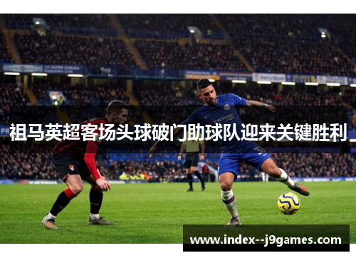 祖马英超客场头球破门助球队迎来关键胜利 祖马英超客场头球破门助球队迎来关键胜利