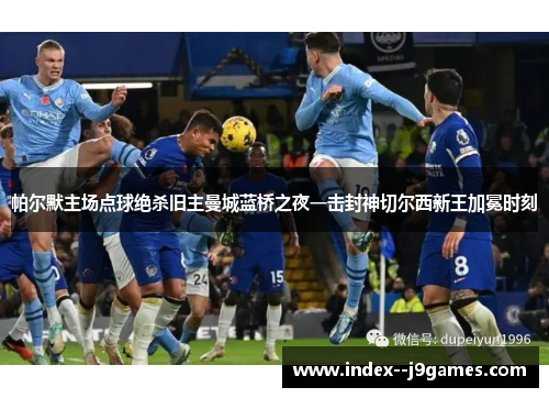 帕尔默主场点球绝杀旧主曼城蓝桥之夜一击封神切尔西新王加冕时刻 帕尔默主场点球绝杀旧主曼城蓝桥之夜一击封神切尔西新王加冕时刻