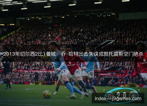 2013年切尔西2比1曼城：乔·哈特出击失误成就托雷斯空门绝杀